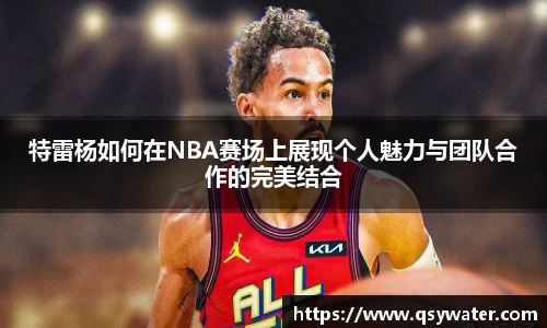 特雷杨如何在NBA赛场上展现个人魅力与团队合作的完美结合